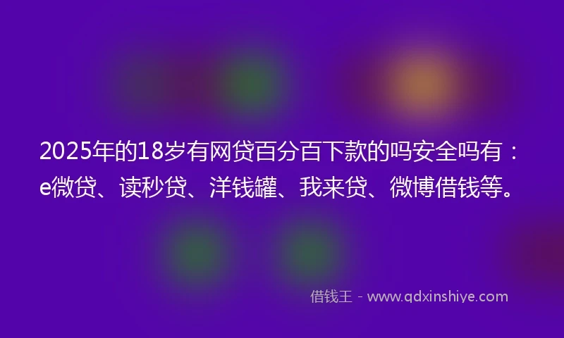 2025年的18岁有网贷百分百下款的吗安全吗有：e微贷、读秒贷、洋钱罐、我来贷、微博借钱等。