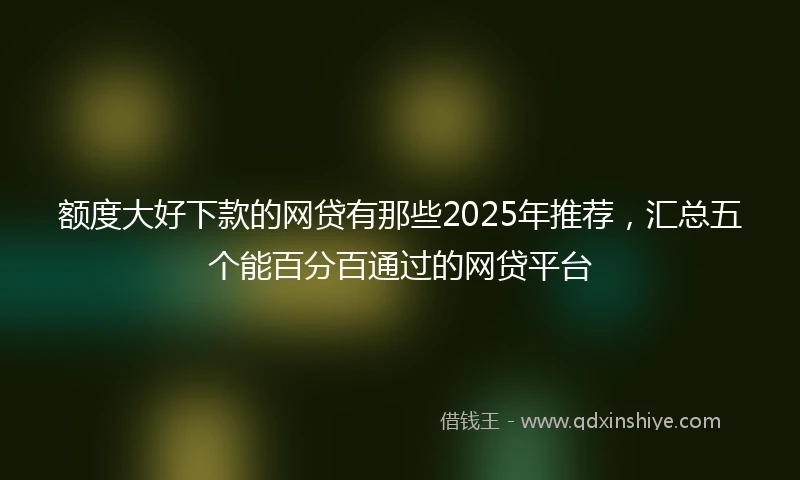 额度大好下款的网贷有那些2025年推荐，汇总五个能百分百通过的网贷平台