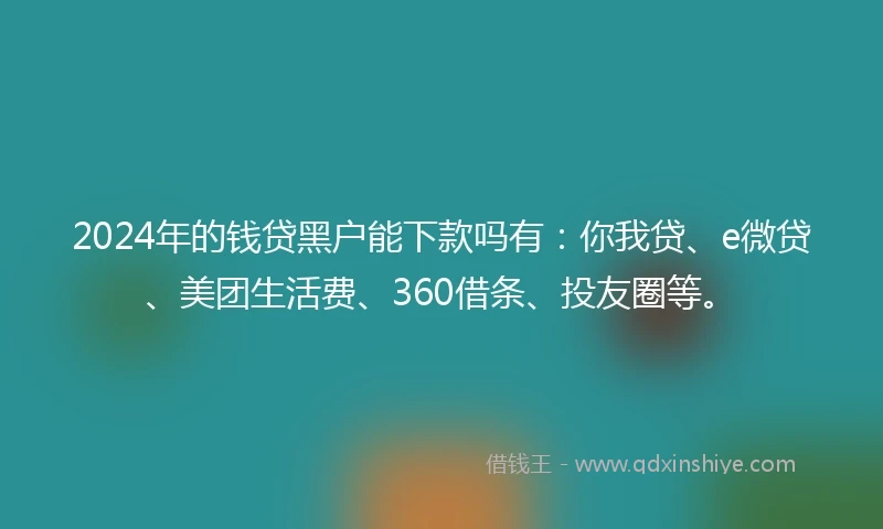 2024年的钱贷黑户能下款吗有：你我贷、e微贷、美团生活费、360借条、投友圈等。