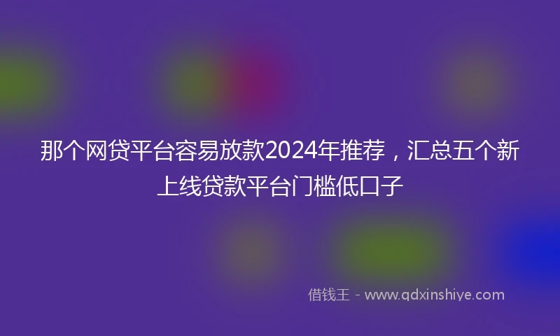 那个网贷平台容易放款2024年推荐，汇总五个新上线贷款平台门槛低口子
