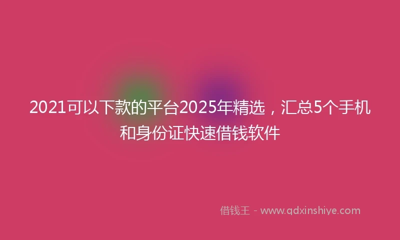 2021可以下款的平台2025年精选，汇总5个手机和身份证快速借钱软件