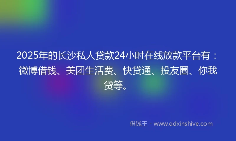 2025年的长沙私人贷款24小时在线放款平台有：微博借钱、美团生活费、快贷通、投友圈、你我贷等。