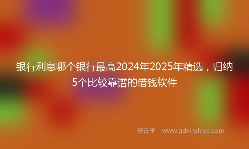 银行利息哪个银行最高2024年2025年精选，归纳5个比较靠谱的借钱软件