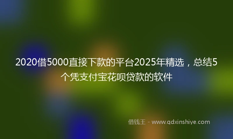 2020借5000直接下款的平台2025年精选，总结5个凭支付宝花呗贷款的软件