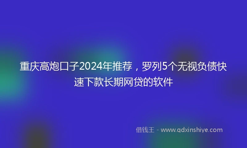 重庆高炮口子2024年推荐，罗列5个无视负债快速下款长期网贷的软件