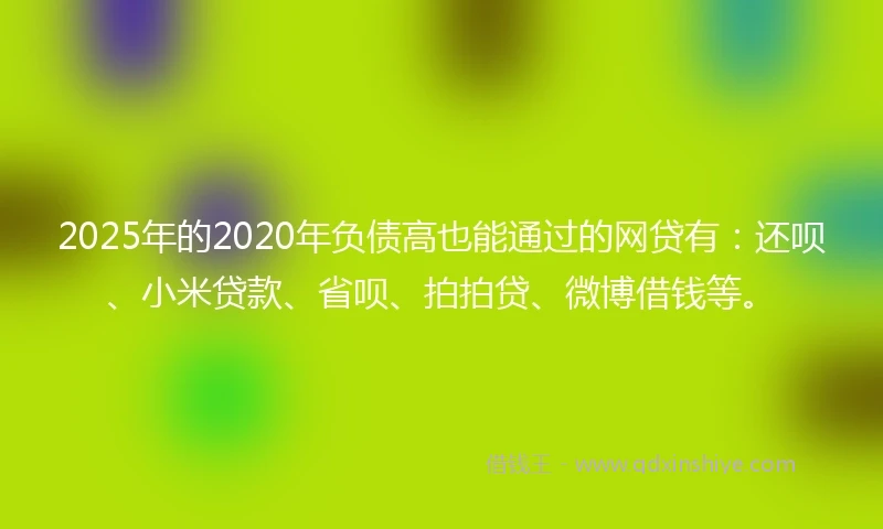 2025年的2020年负债高也能通过的网贷有：还呗、小米贷款、省呗、拍拍贷、微博借钱等。