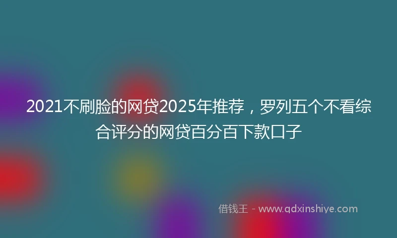 2021不刷脸的网贷2025年推荐，罗列五个不看综合评分的网贷百分百下款口子