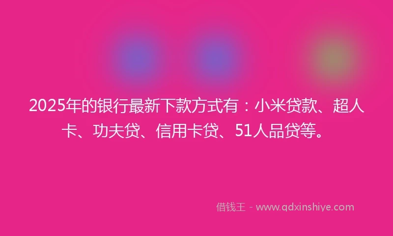 2025年的银行最新下款方式有：小米贷款、超人卡、功夫贷、信用卡贷、51人品贷等。