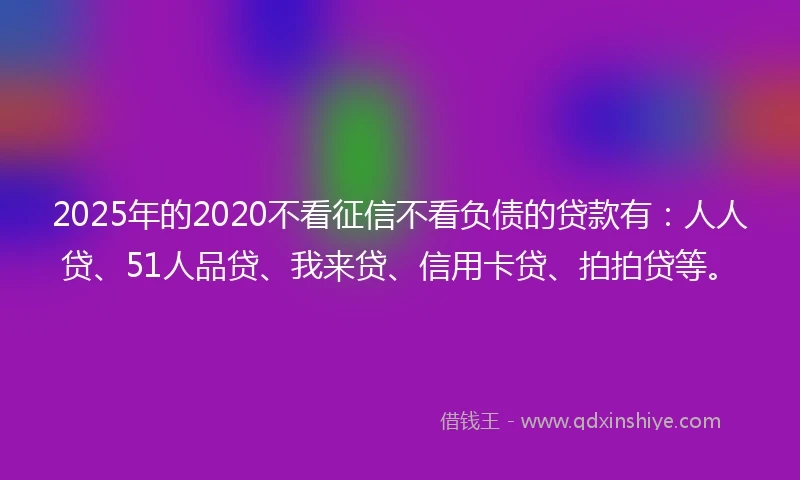 2025年的2020不看征信不看负债的贷款有：人人贷、51人品贷、我来贷、信用卡贷、拍拍贷等。