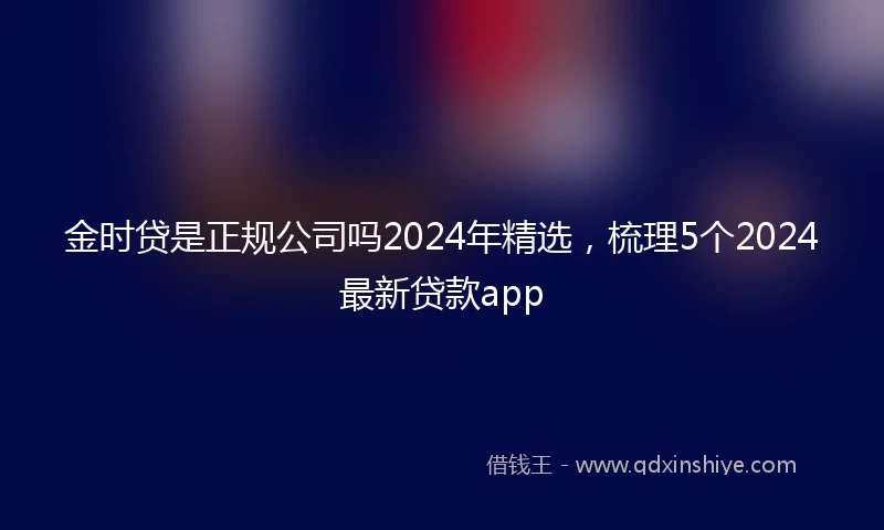 金时贷是正规公司吗2024年精选，梳理5个2024最新贷款app
