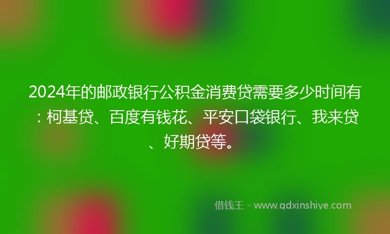 2024年的邮政银行公积金消费贷需要多少时间有：柯基贷、百度有钱花、平安口袋银行、我来贷、好期贷等。