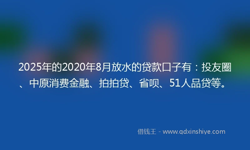 2025年的2020年8月放水的贷款口子有：投友圈、中原消费金融、拍拍贷、省呗、51人品贷等。