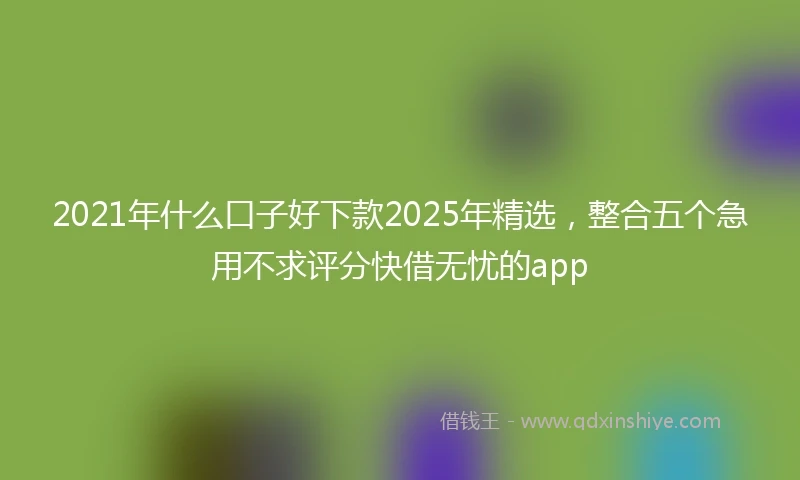 2021年什么口子好下款2025年精选，整合五个急用不求评分快借无忧的app