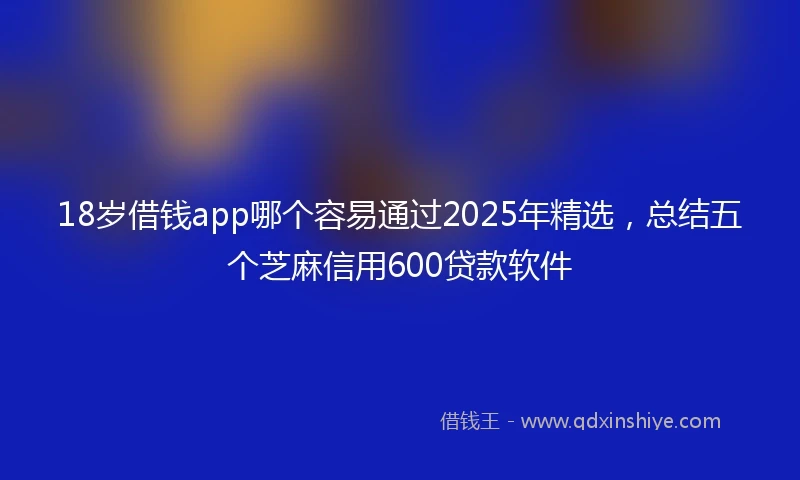 18岁借钱app哪个容易通过2025年精选，总结五个芝麻信用600贷款软件