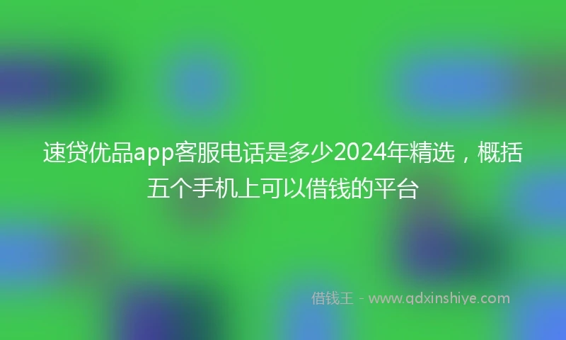 速贷优品app客服电话是多少2024年精选，概括五个手机上可以借钱的平台