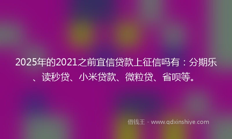 2025年的2021之前宜信贷款上征信吗有：分期乐、读秒贷、小米贷款、微粒贷、省呗等。