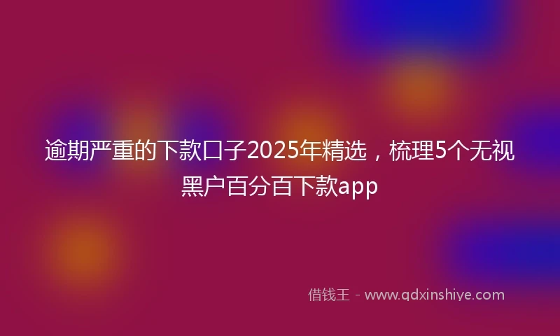 逾期严重的下款口子2025年精选，梳理5个无视黑户百分百下款app