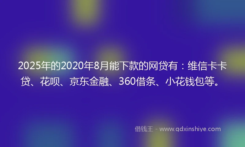 2025年的2020年8月能下款的网贷有：维信卡卡贷、花呗、京东金融、360借条、小花钱包等。