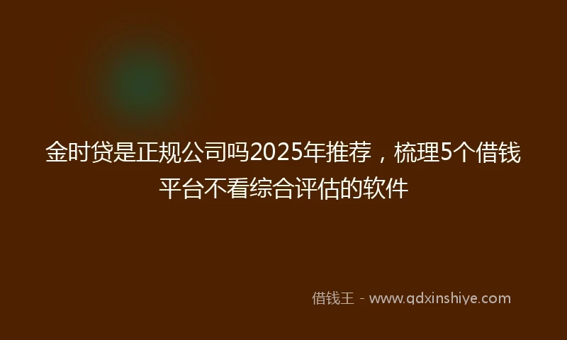 金时贷是正规公司吗2025年推荐，梳理5个借钱平台不看综合评估的软件
