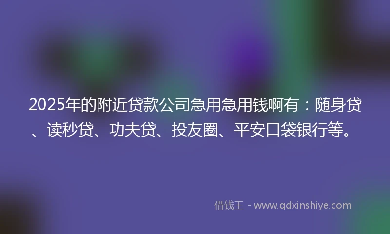 2025年的附近贷款公司急用急用钱啊有：随身贷、读秒贷、功夫贷、投友圈、平安口袋银行等。