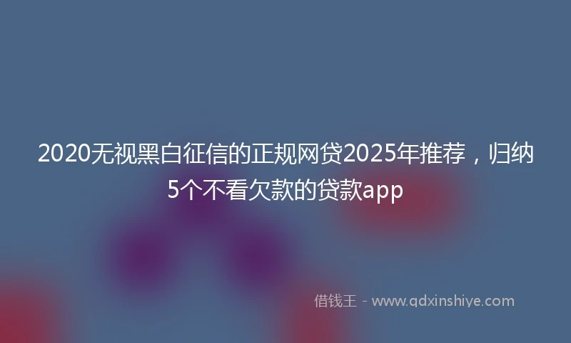 2020无视黑白征信的正规网贷2025年推荐，归纳5个不看欠款的贷款app