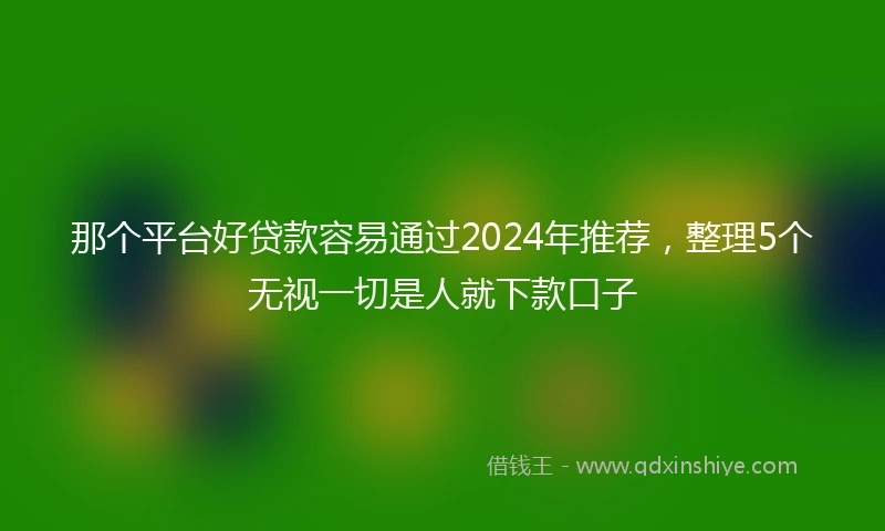 那个平台好贷款容易通过2024年推荐，整理5个无视一切是人就下款口子