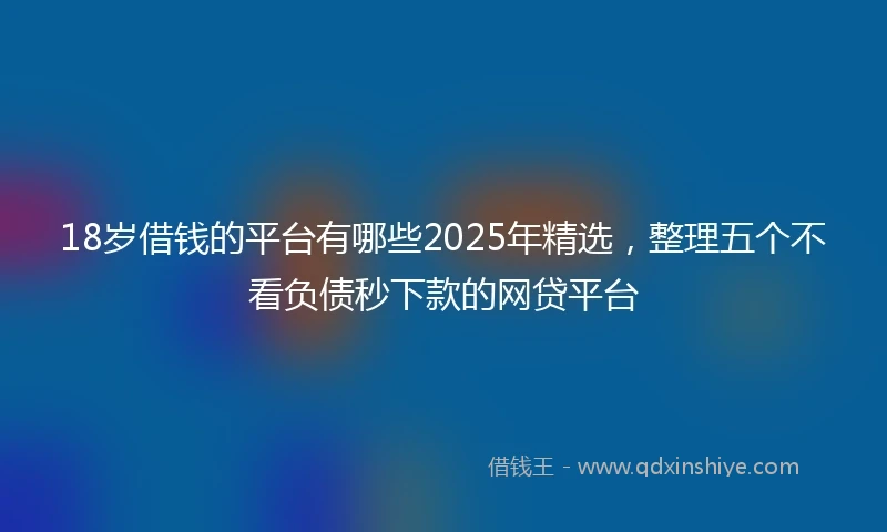 18岁借钱的平台有哪些2025年精选，整理五个不看负债秒下款的网贷平台