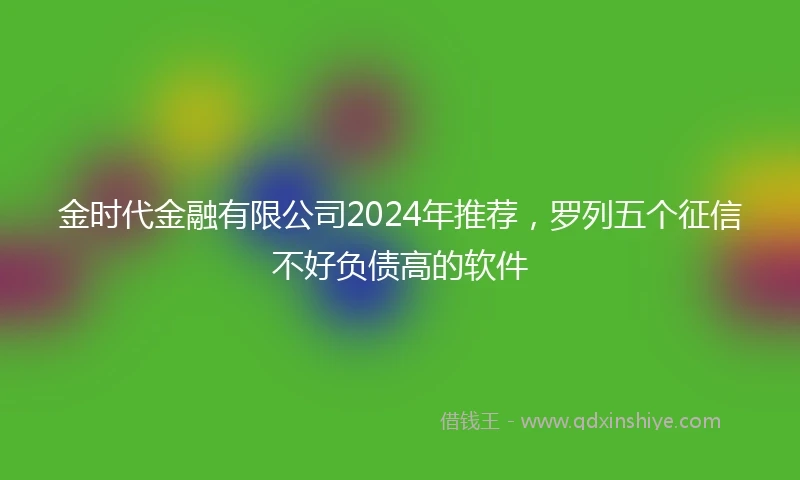 金时代金融有限公司2024年推荐，罗列五个征信不好负债高的软件