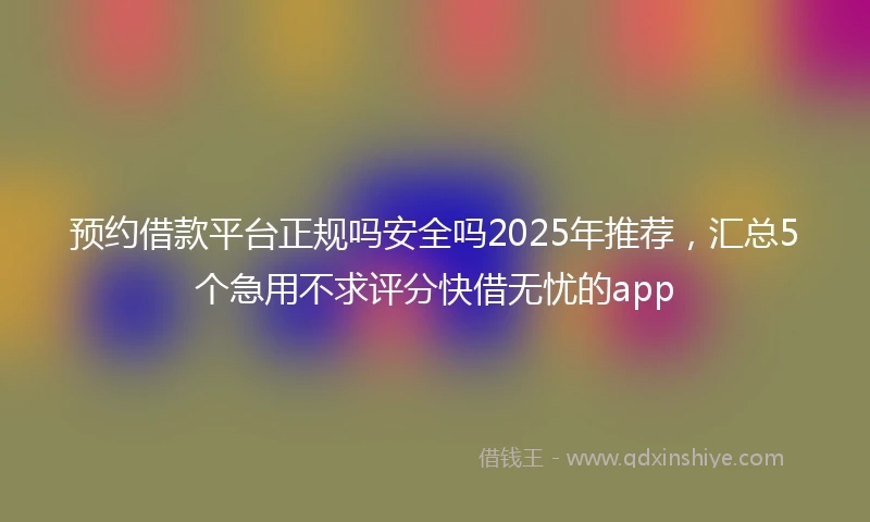 预约借款平台正规吗安全吗2025年推荐，汇总5个急用不求评分快借无忧的app