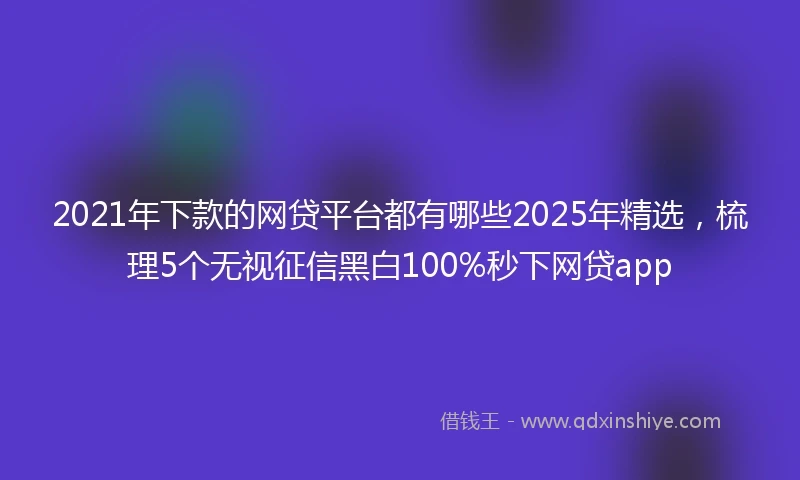 2021年下款的网贷平台都有哪些2025年精选，梳理5个无视征信黑白100%秒下网贷app