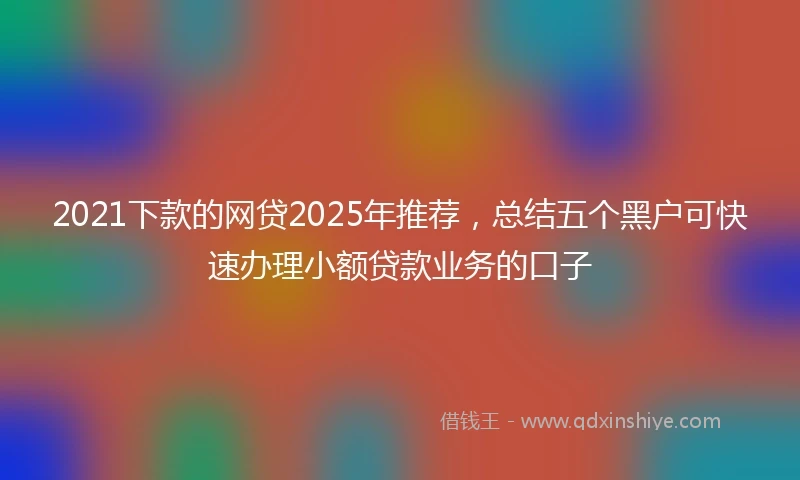 2021下款的网贷2025年推荐，总结五个黑户可快速办理小额贷款业务的口子
