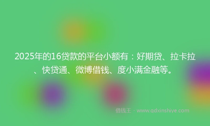 2025年的16贷款的平台小额有：好期贷、拉卡拉、快贷通、微博借钱、度小满金融等。
