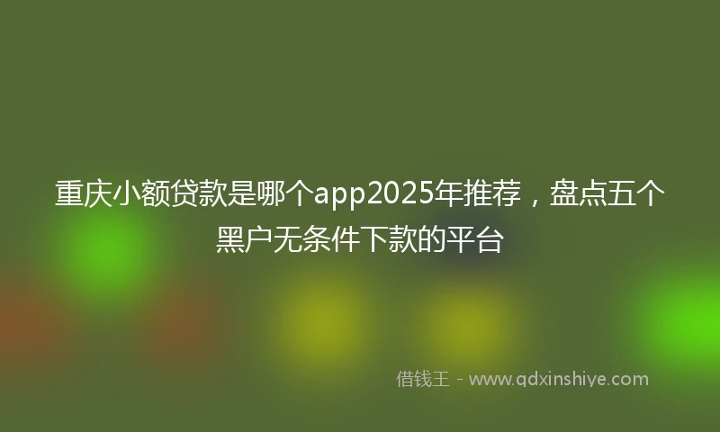 重庆小额贷款是哪个app2025年推荐，盘点五个黑户无条件下款的平台