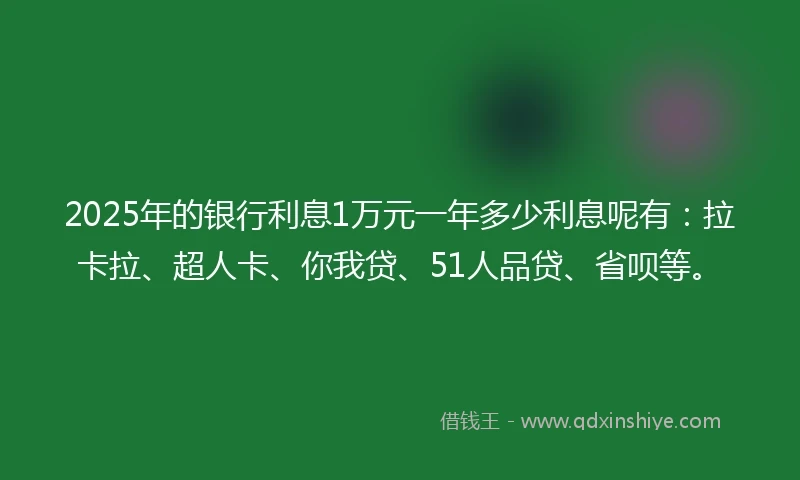 2025年的银行利息1万元一年多少利息呢有：拉卡拉、超人卡、你我贷、51人品贷、省呗等。