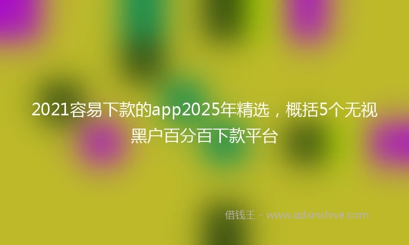 2021容易下款的app2025年精选，概括5个无视黑户百分百下款平台