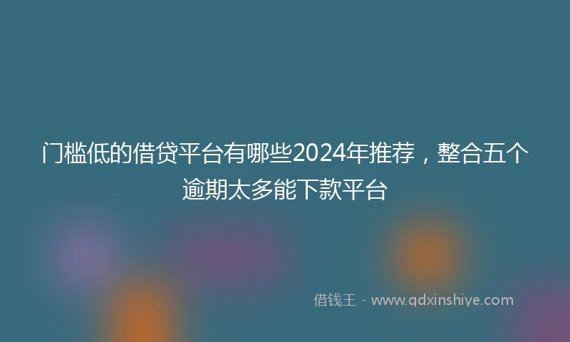 门槛低的借贷平台有哪些2024年推荐，整合五个逾期太多能下款平台