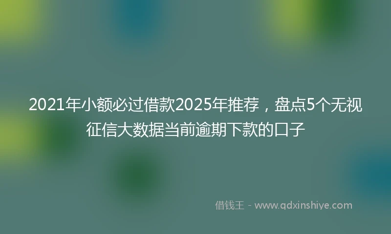 2021年小额必过借款2025年推荐，盘点5个无视征信大数据当前逾期下款的口子