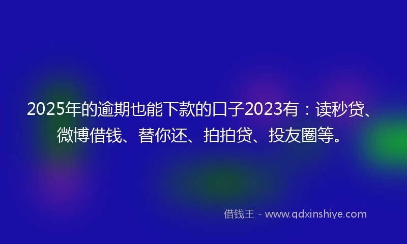 2025年的逾期也能下款的口子2023有：读秒贷、微博借钱、替你还、拍拍贷、投友圈等。