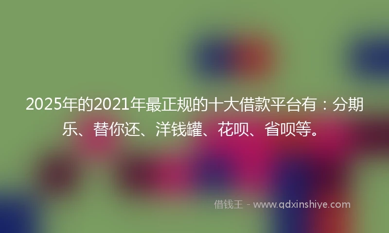 2025年的2021年最正规的十大借款平台有：分期乐、替你还、洋钱罐、花呗、省呗等。