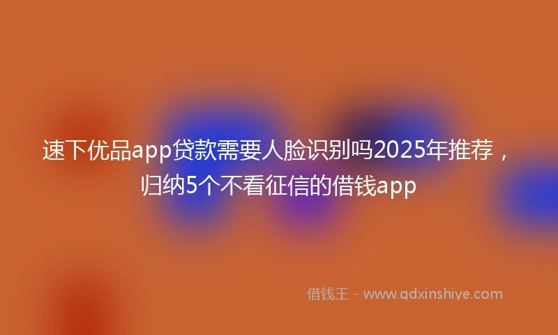 速下优品app贷款需要人脸识别吗2025年推荐，归纳5个不看征信的借钱app