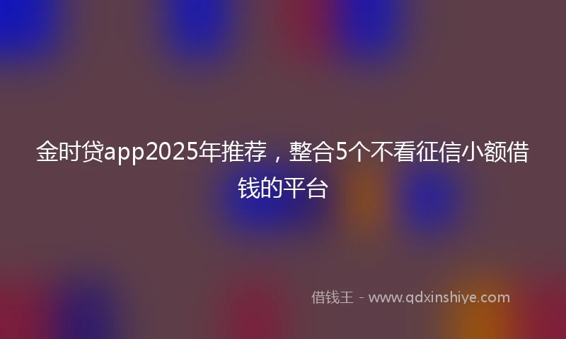 金时贷app2025年推荐，整合5个不看征信小额借钱的平台