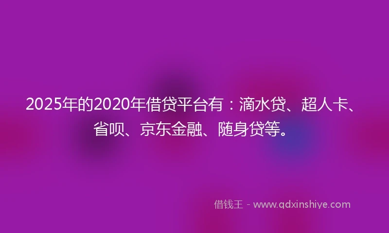 2025年的2020年借贷平台有：滴水贷、超人卡、省呗、京东金融、随身贷等。