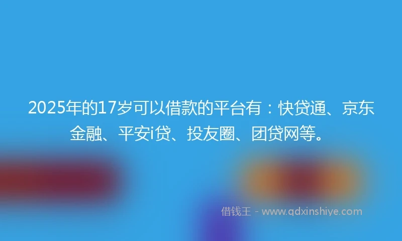 2025年的17岁可以借款的平台有：快贷通、京东金融、平安i贷、投友圈、团贷网等。