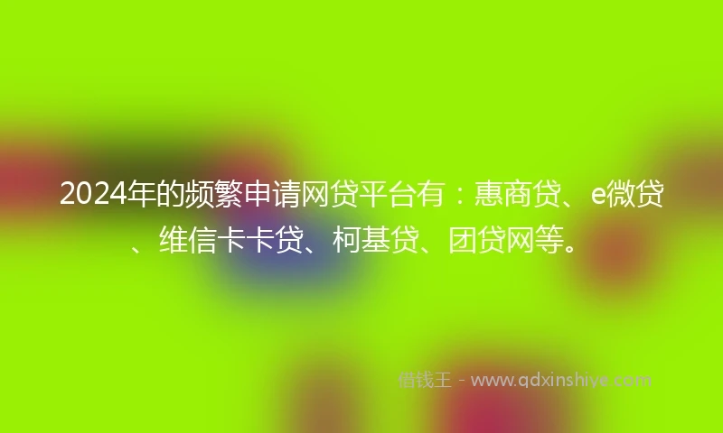 2024年的频繁申请网贷平台有：惠商贷、e微贷、维信卡卡贷、柯基贷、团贷网等。