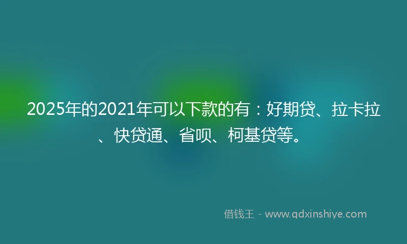 2025年的2021年可以下款的有：好期贷、拉卡拉、快贷通、省呗、柯基贷等。