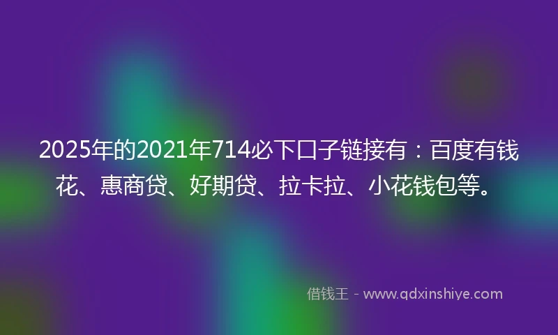 2025年的2021年714必下口子链接有：百度有钱花、惠商贷、好期贷、拉卡拉、小花钱包等。