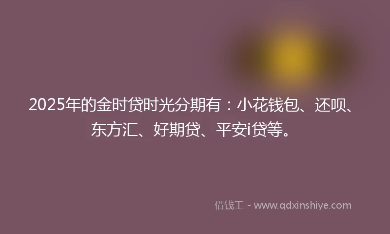 2025年的金时贷时光分期有：小花钱包、还呗、东方汇、好期贷、平安i贷等。