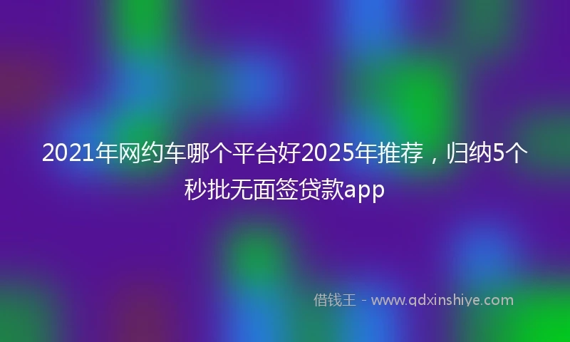 2021年网约车哪个平台好2025年推荐，归纳5个秒批无面签贷款app