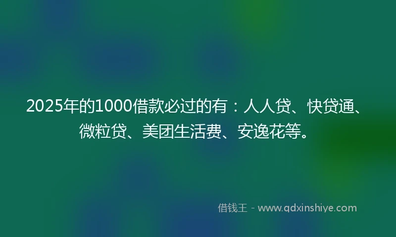 2025年的1000借款必过的有：人人贷、快贷通、微粒贷、美团生活费、安逸花等。