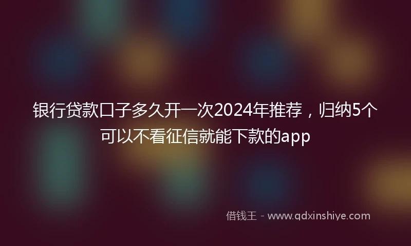 银行贷款口子多久开一次2024年推荐，归纳5个可以不看征信就能下款的app